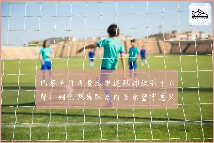 巴黎圣日耳曼法甲连冠却欧冠十六郎，姆巴佩离队后内马尔留守意义何在？