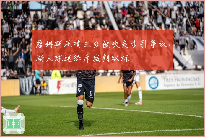 詹姆斯压哨三分被吹走步引争议,湖人球迷怒斥裁判双标