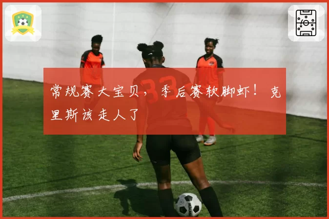 常规赛大宝贝，季后赛软脚虾！克里斯该走人了