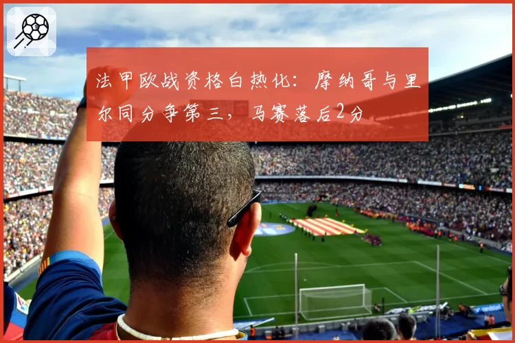 法甲欧战资格白热化：摩纳哥与里尔同分争第三，马赛落后2分