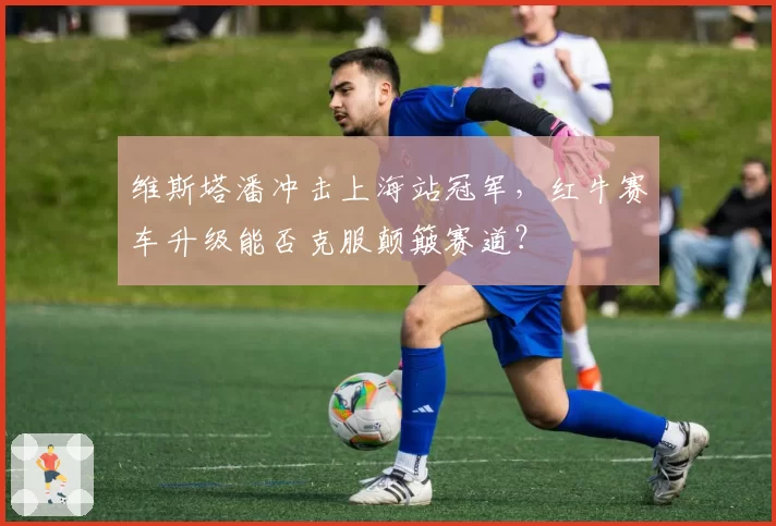 维斯塔潘冲击上海站冠军，红牛赛车升级能否克服颠簸赛道？