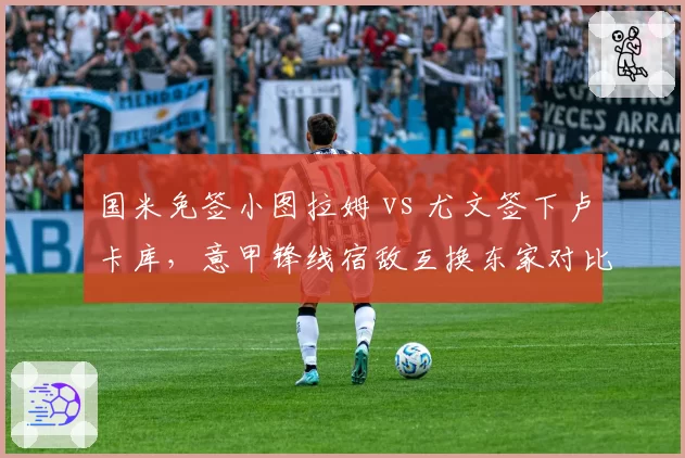 国米免签小图拉姆 vs 尤文签下卢卡库,意甲锋线宿敌互换东家对比