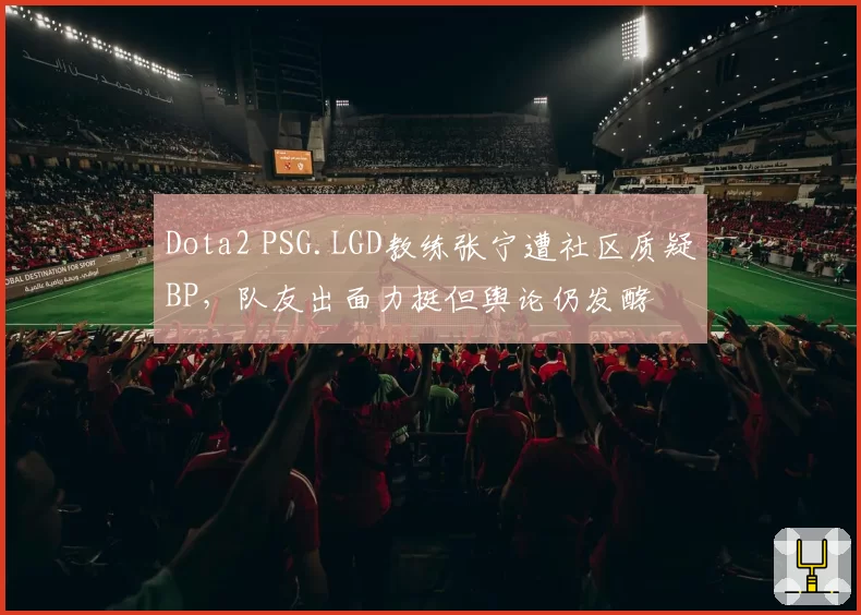 Dota2 PSG.LGD教练张宁遭社区质疑BP,队友出面力挺但舆论仍发酵