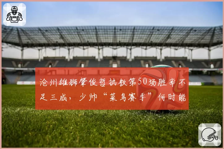 沧州雄狮肇俊哲执教第50场胜率不足三成，少帅“菜鸟赛季”何时能脱帽？