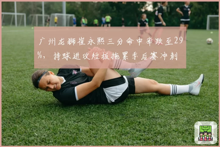 广州龙狮崔永熙三分命中率跌至29%,持球进攻短板拖累季后赛冲刺