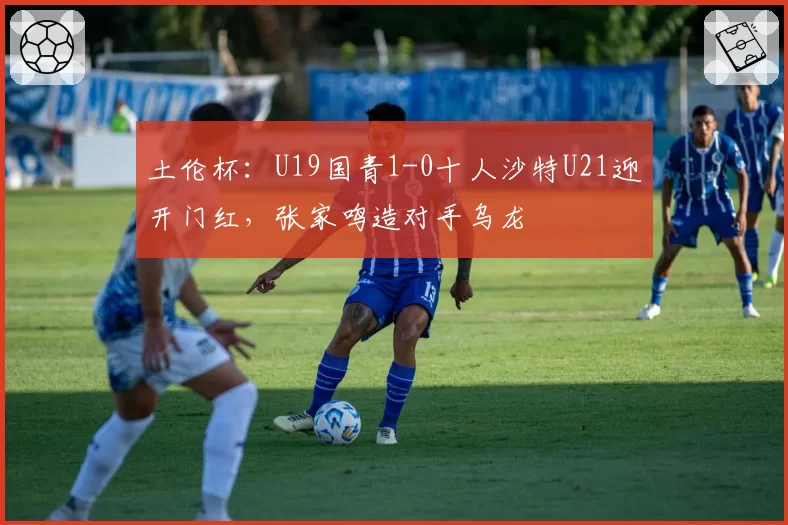 土伦杯：U19国青1-0十人沙特U21迎开门红，张家鸣造对手乌龙