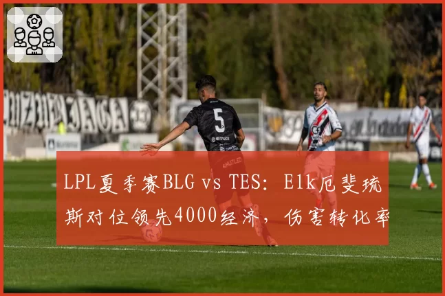 LPL夏季赛BLG vs TES：Elk厄斐琉斯对位领先4000经济，伤害转化率高达185%