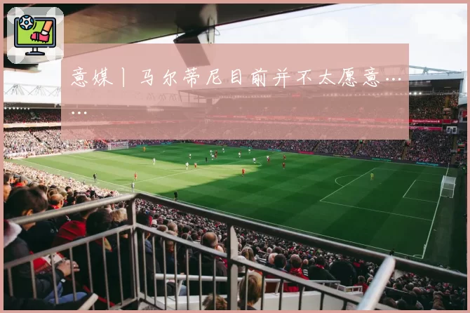 意媒丨马尔蒂尼目前并不太愿意……