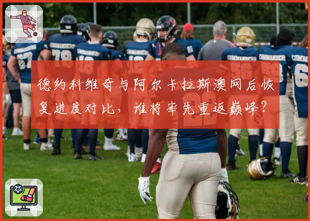 德约科维奇与阿尔卡拉斯澳网后恢复进度对比，谁将率先重返巅峰？