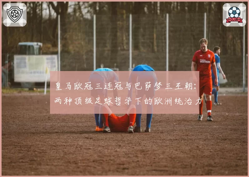 皇马欧冠三连冠与巴萨梦三王朝：两种顶级足球哲学下的欧洲统治力较量