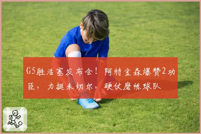 G5胜活塞发布会!阿特金森爆赞2功臣,力挺米切尔,硬仗磨练球队