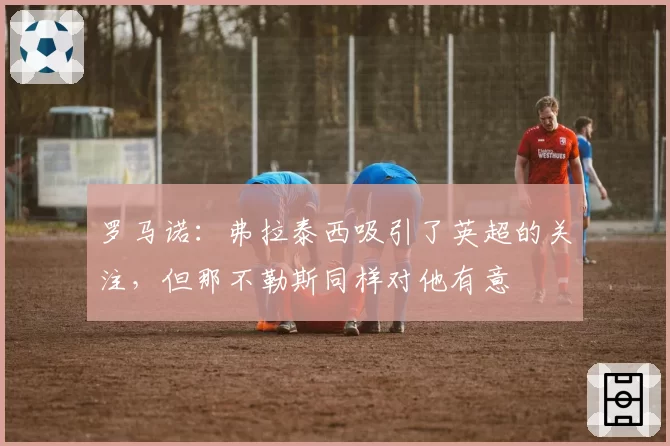 罗马诺：弗拉泰西吸引了英超的关注，但那不勒斯同样对他有意