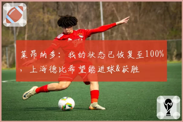 莱昂纳多:我的状态已恢复至100%,上海德比希望能进球&获胜