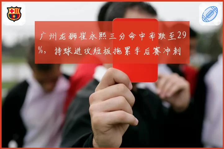 广州龙狮崔永熙三分命中率跌至29%,持球进攻短板拖累季后赛冲刺
