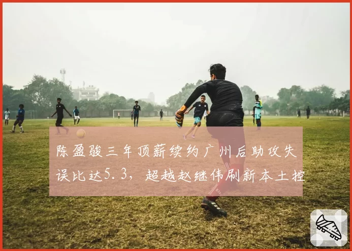 陈盈骏三年顶薪续约广州后助攻失误比达5.3，超越赵继伟刷新本土控卫效率纪录