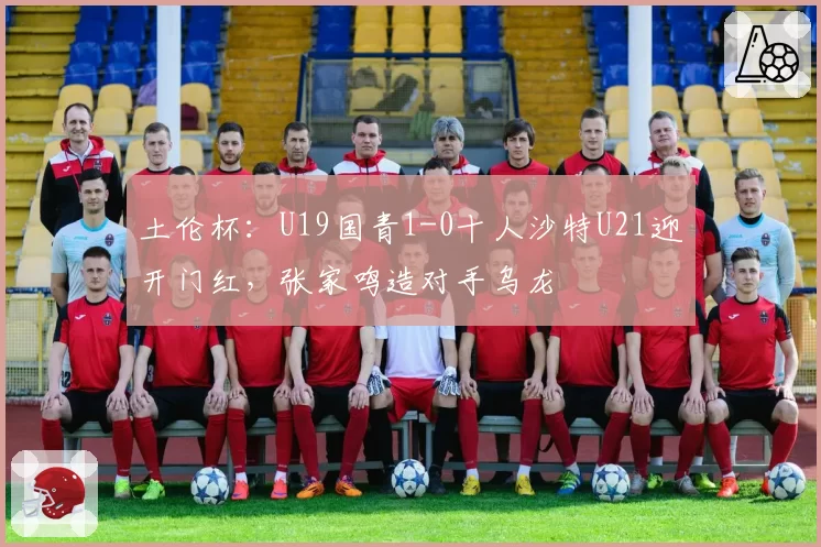 土伦杯：U19国青1-0十人沙特U21迎开门红，张家鸣造对手乌龙