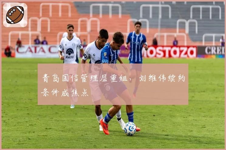 青岛国信管理层重组，刘维伟续约条件成焦点