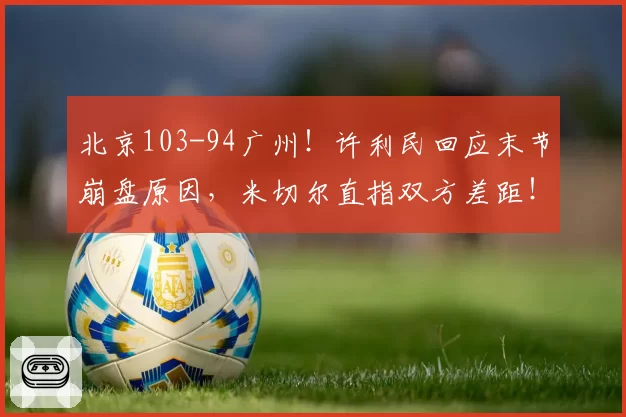 北京103-94广州！许利民回应末节崩盘原因，米切尔直指双方差距！
