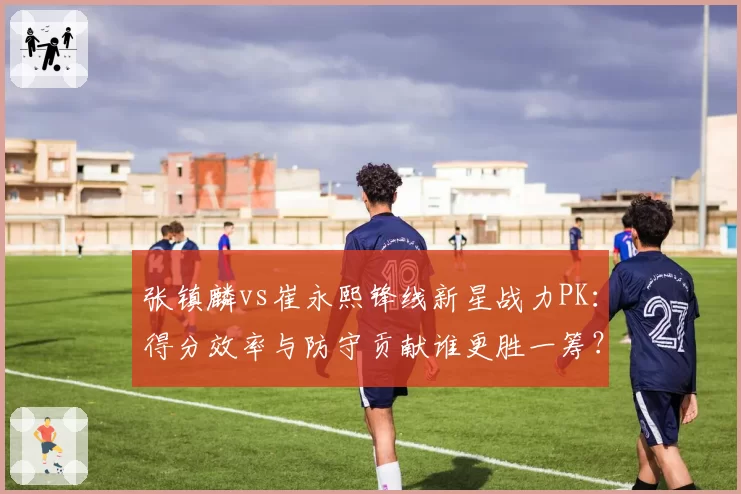 张镇麟vs崔永熙锋线新星战力PK：得分效率与防守贡献谁更胜一筹？