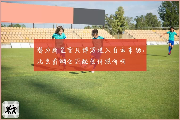 潜力新星曾凡博若进入自由市场，北京首钢会匹配任何报价吗