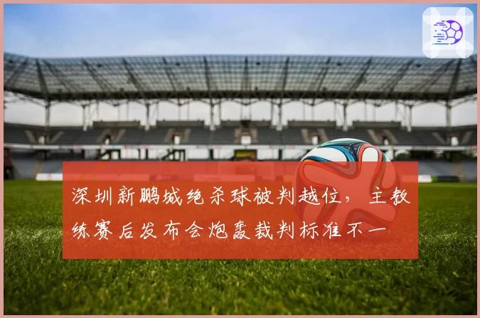 深圳新鹏城绝杀球被判越位,主教练赛后发布会炮轰裁判标准不一