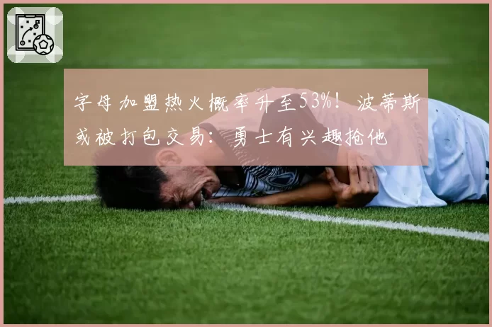 字母加盟热火概率升至53%！波蒂斯或被打包交易：勇士有兴趣抢他