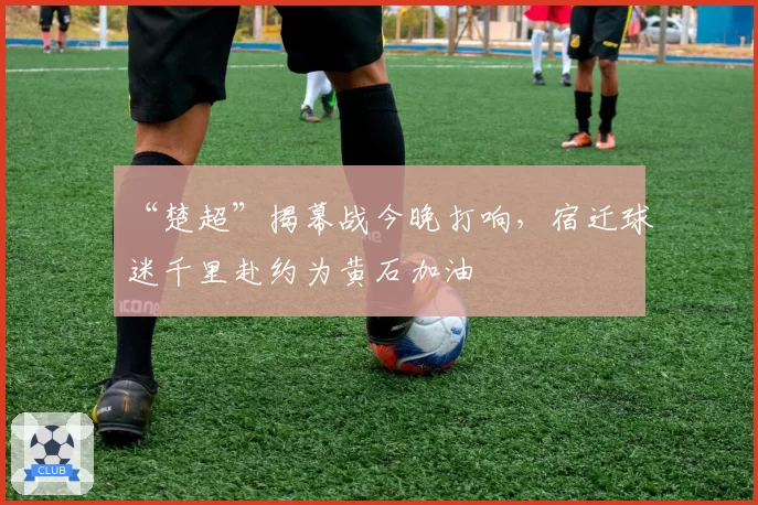 “楚超”揭幕战今晚打响,宿迁球迷千里赴约为黄石加油