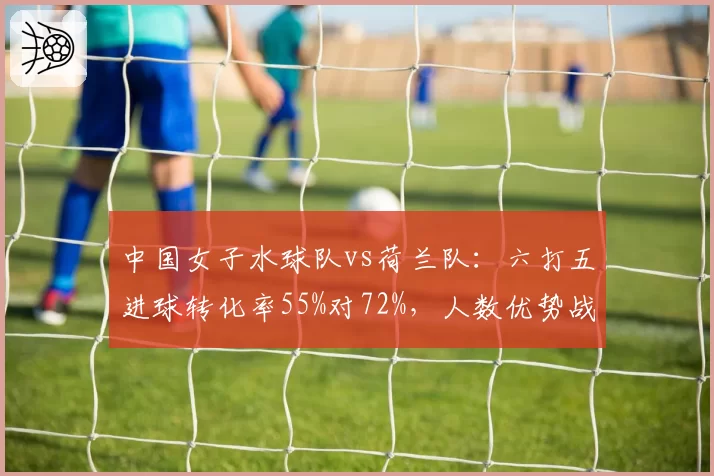 中国女子水球队vs荷兰队:六打五进球转化率55%对72%,人数优势战术效率不足