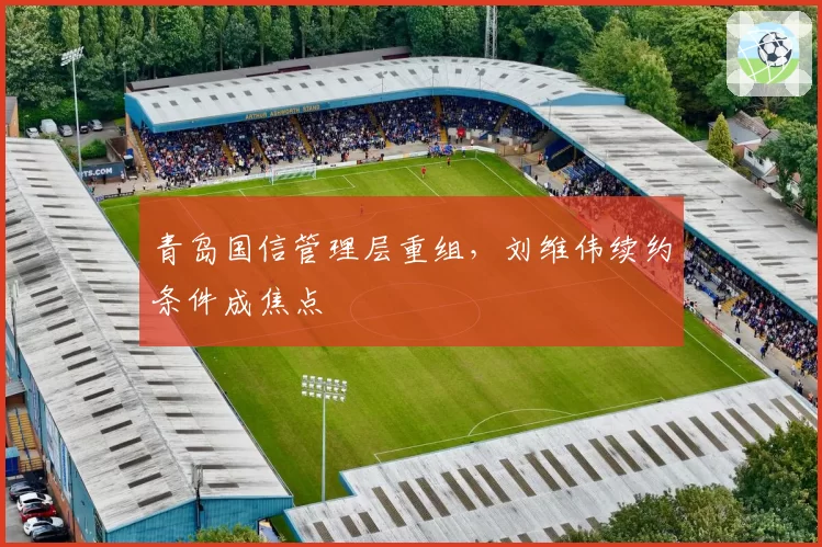 青岛国信管理层重组，刘维伟续约条件成焦点