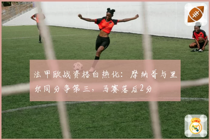 法甲欧战资格白热化：摩纳哥与里尔同分争第三，马赛落后2分