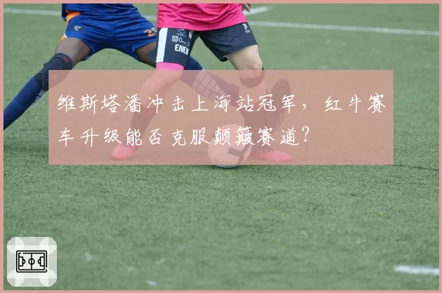 维斯塔潘冲击上海站冠军，红牛赛车升级能否克服颠簸赛道？