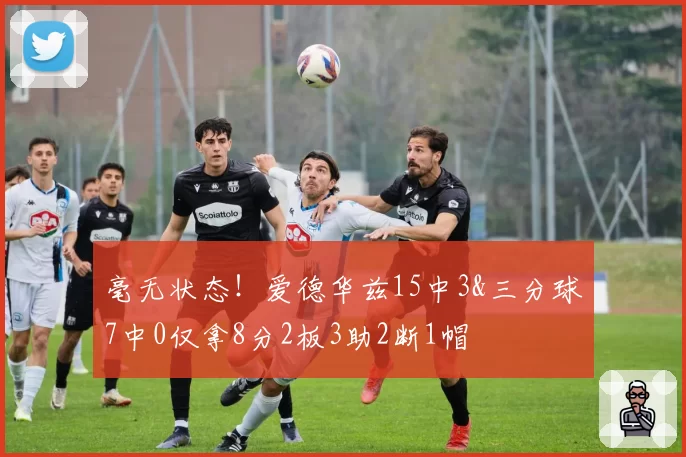 毫无状态！爱德华兹15中3&三分球7中0仅拿8分2板3助2断1帽