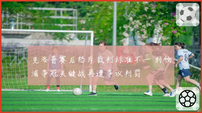 克洛普赛后怒斥裁判标准不一 利物浦争冠关键战再遭争议判罚