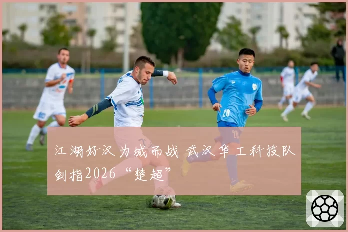 江湖好汉为城而战 武汉华工科技队剑指2026“楚超”