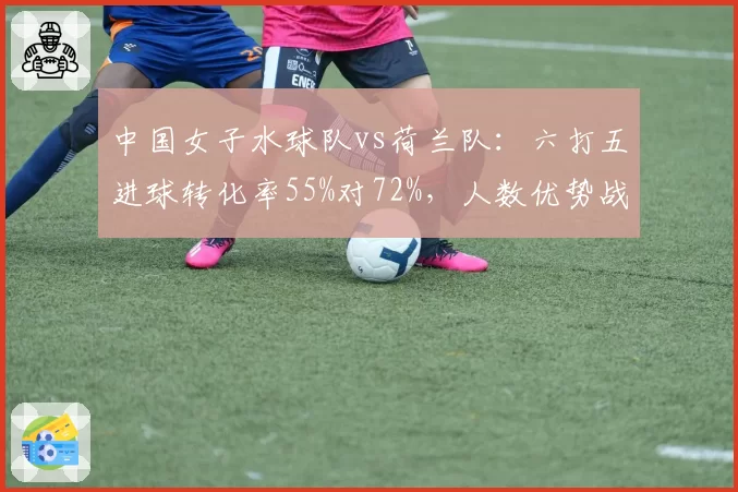 中国女子水球队vs荷兰队:六打五进球转化率55%对72%,人数优势战术效率不足