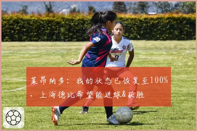莱昂纳多:我的状态已恢复至100%,上海德比希望能进球&获胜