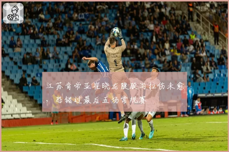 江苏肯帝亚崔晓龙腹股沟拉伤未愈，恐错过最后五场常规赛