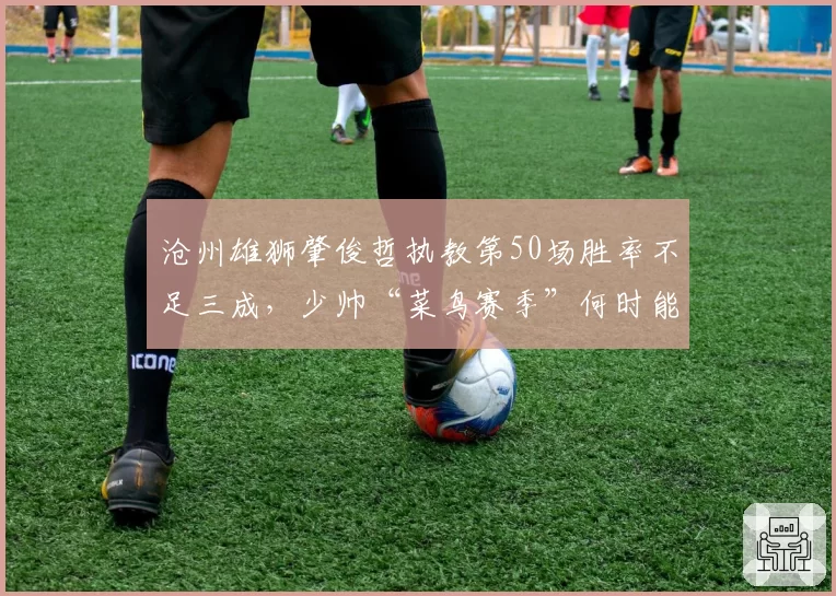 沧州雄狮肇俊哲执教第50场胜率不足三成，少帅“菜鸟赛季”何时能脱帽？