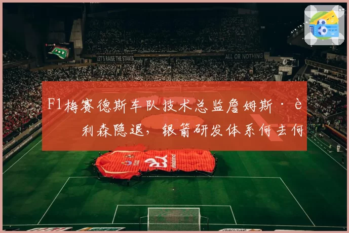 F1梅赛德斯车队技术总监詹姆斯·艾利森隐退,银箭研发体系何去何从?