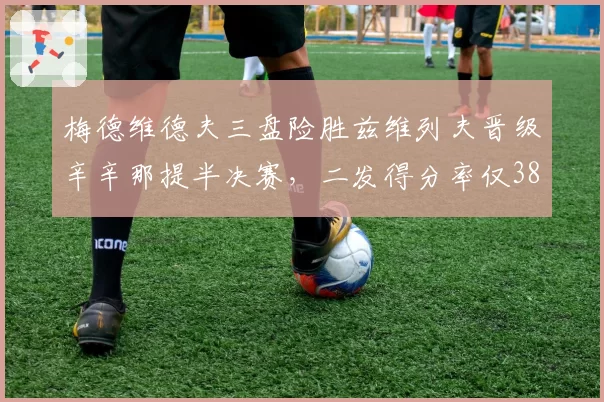 梅德维德夫三盘险胜兹维列夫晋级辛辛那提半决赛，二发得分率仅38%仍守关键分