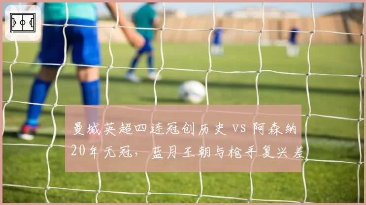 曼城英超四连冠创历史 vs 阿森纳20年无冠，蓝月王朝与枪手复兴差距几何