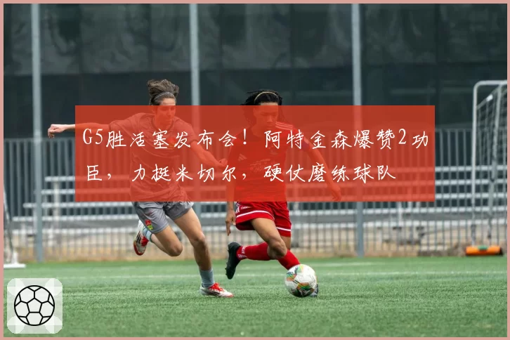 G5胜活塞发布会!阿特金森爆赞2功臣,力挺米切尔,硬仗磨练球队