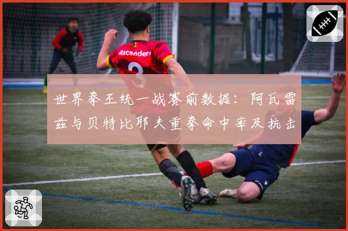 世界拳王统一战赛前数据:阿瓦雷兹与贝特比耶夫重拳命中率及抗击打能力解析