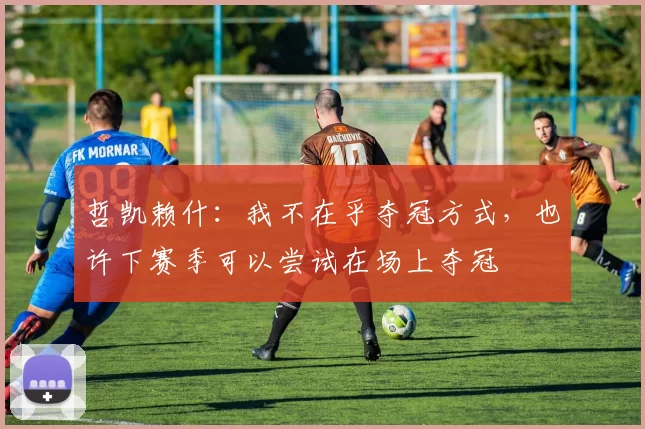 哲凯赖什：我不在乎夺冠方式，也许下赛季可以尝试在场上夺冠