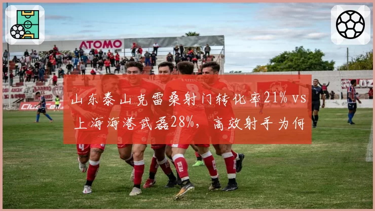 山东泰山克雷桑射门转化率21% vs 上海海港武磊28%，高效射手为何遇弱不强？