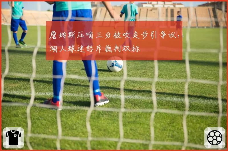詹姆斯压哨三分被吹走步引争议,湖人球迷怒斥裁判双标