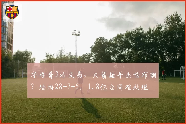 字母哥3方交易,火箭接手杰伦布朗?场均28+7+5,1.8亿合同难处理