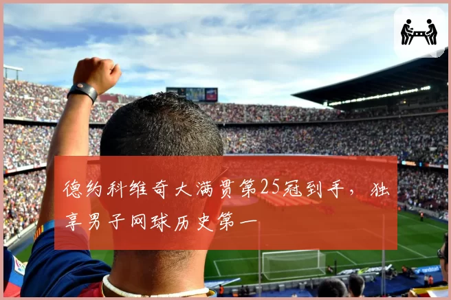 德约科维奇大满贯第25冠到手，独享男子网球历史第一