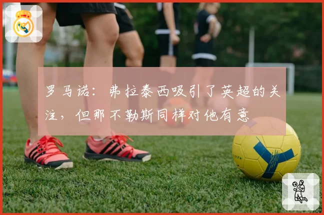 罗马诺：弗拉泰西吸引了英超的关注，但那不勒斯同样对他有意