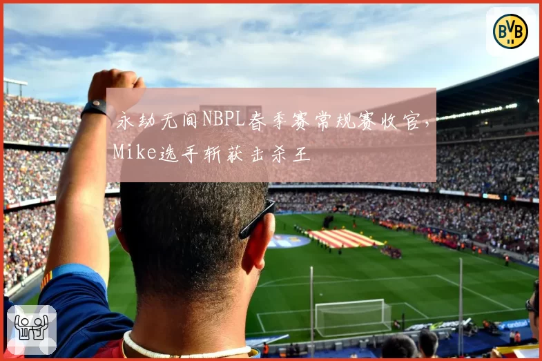 永劫无间NBPL春季赛常规赛收官，Mike选手斩获击杀王